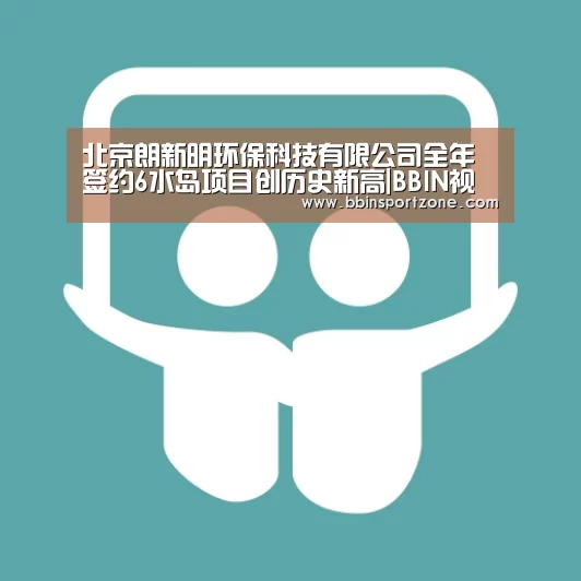 北京朗新明环保科技有限公司全年签约6水岛项目创历史新高|BBIN视讯(图2) BBIN视讯